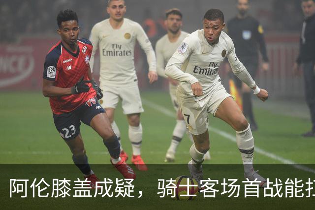 阿伦膝盖成疑，骑士客场首战能扛住恩比德吗？